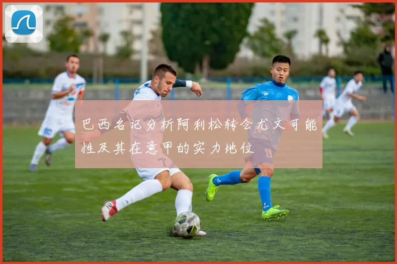 巴西名记分析阿利松转会尤文可能性及其在意甲的实力地位