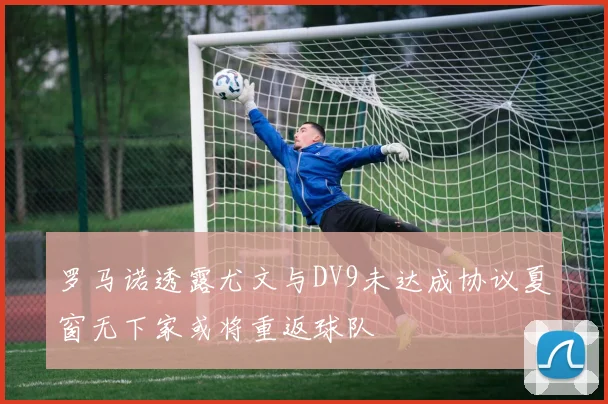 罗马诺透露尤文与DV9未达成协议夏窗无下家或将重返球队