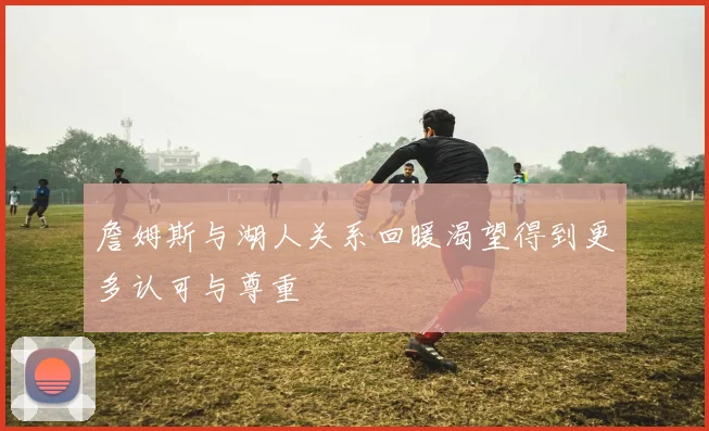 詹姆斯与湖人关系回暖渴望得到更多认可与尊重