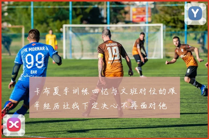 卡布夏季训练回忆与文班对位的艰辛经历让我下定决心不再面对他