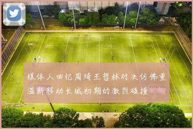 媒体人回忆周琦王哲林对决仿佛重温新移动长城初期的激烈碰撞