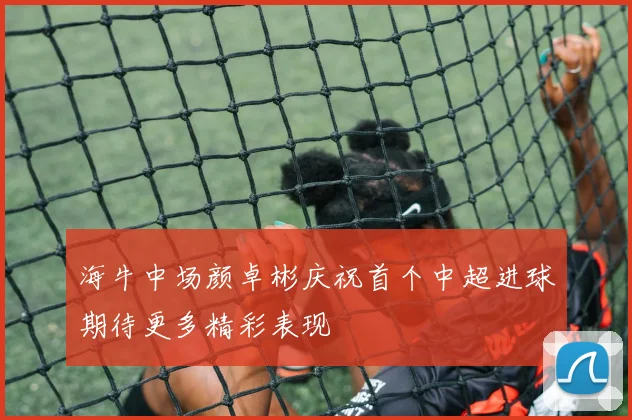 海牛中场颜卓彬庆祝首个中超进球期待更多精彩表现