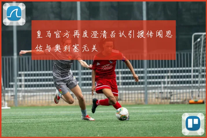 皇马官方再度澄清否认引援传闻恩佐与奥利塞无关