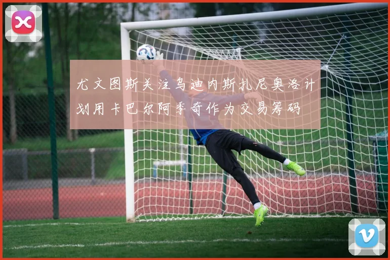 尤文图斯关注乌迪内斯扎尼奥洛计划用卡巴尔阿季奇作为交易筹码