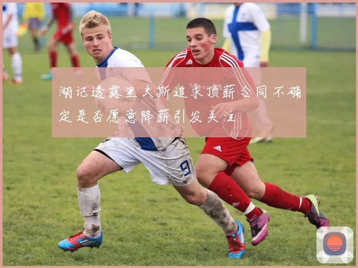 湖记透露里夫斯追求顶薪合同不确定是否愿意降薪引发关注