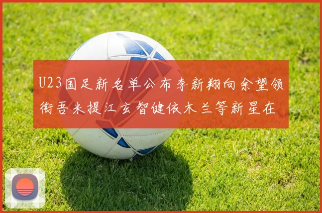 U23国足新名单公布李新翔向余望领衔吾米提江玄智健依木兰等新星在列