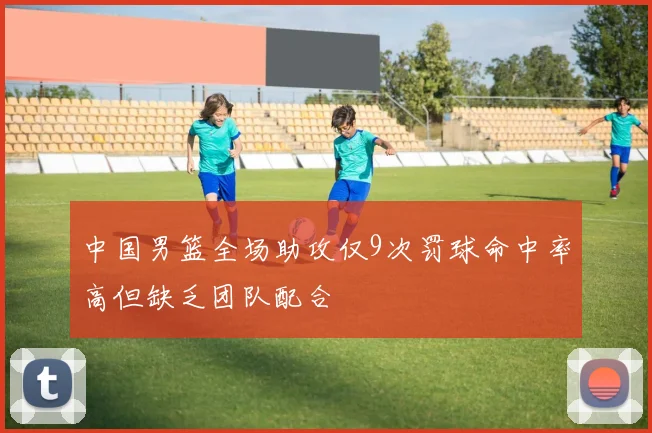 中国男篮全场助攻仅9次罚球命中率高但缺乏团队配合