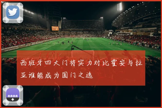西班牙四大门将实力对比霍安与拉亚谁能成为国门之选