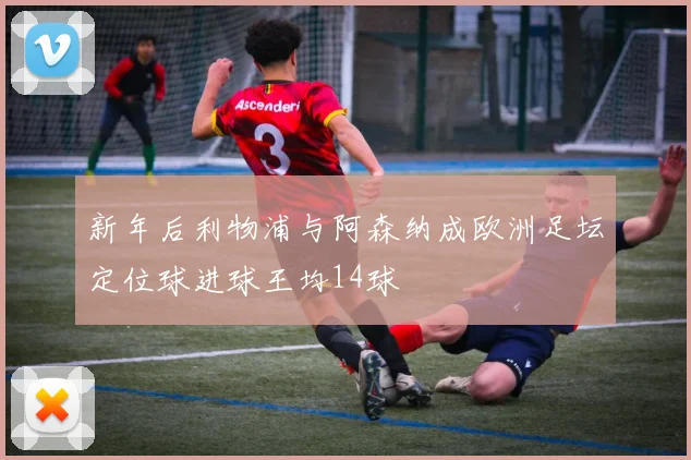 新年后利物浦与阿森纳成欧洲足坛定位球进球王均14球