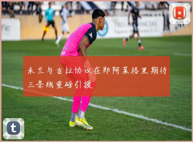 米兰与吉拉协议在即阿莱格里期待三条线重磅引援