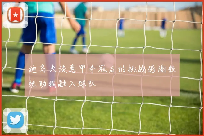 迪乌夫谈意甲夺冠后的挑战感谢教练助我融入球队