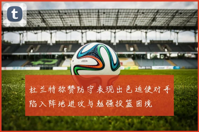 杜兰特称赞防守表现出色迫使对手陷入阵地进攻与勉强投篮困境